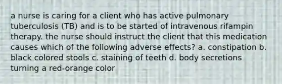 a nurse is caring for a client who has active pulmonary tuberculosis (TB) and is to be started of intravenous rifampin therapy. the nurse should instruct the client that this medication causes which of the following adverse effects? a. constipation b. black colored stools c. staining of teeth d. body secretions turning a red-orange color