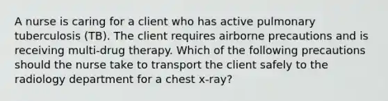 A nurse is caring for a client who has active pulmonary tuberculosis (TB). The client requires airborne precautions and is receiving multi-drug therapy. Which of the following precautions should the nurse take to transport the client safely to the radiology department for a chest x-ray?