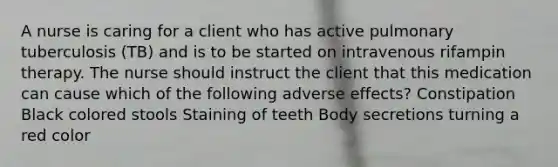 A nurse is caring for a client who has active pulmonary tuberculosis (TB) and is to be started on intravenous rifampin therapy. The nurse should instruct the client that this medication can cause which of the following adverse effects? Constipation Black colored stools Staining of teeth Body secretions turning a red color