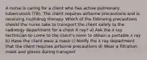 A nurse is caring for a client who has active pulmonary tuberculosis (TB). The client requires airborne precautions and is receiving multidrug therapy. Which of the following precautions should the nurse take to transport the client safely to the radiology department for a chest X ray? a) Ask the x ray technician to come to the client's room to obtain a portable x ray b) Have the client wear a mask c) Notify the x ray department that the client requires airborne precautions d) Wear a filtration mask and gloves during transport