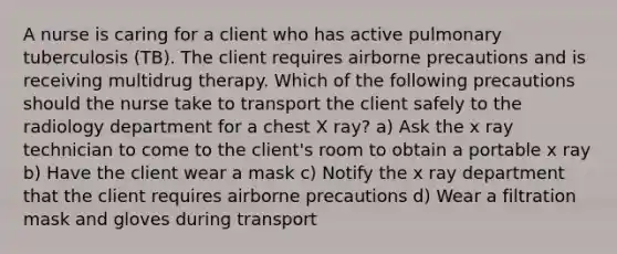 A nurse is caring for a client who has active pulmonary tuberculosis (TB). The client requires airborne precautions and is receiving multidrug therapy. Which of the following precautions should the nurse take to transport the client safely to the radiology department for a chest X ray? a) Ask the x ray technician to come to the client's room to obtain a portable x ray b) Have the client wear a mask c) Notify the x ray department that the client requires airborne precautions d) Wear a filtration mask and gloves during transport