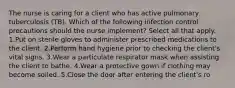 The nurse is caring for a client who has active pulmonary tuberculosis (TB). Which of the following infection control precautions should the nurse implement? Select all that apply. 1.Put on sterile gloves to administer prescribed medications to the client. 2.Perform hand hygiene prior to checking the client's vital signs. 3.Wear a particulate respirator mask when assisting the client to bathe. 4.Wear a protective gown if clothing may become soiled. 5.Close the door after entering the client's ro