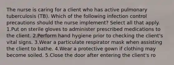 The nurse is caring for a client who has active pulmonary tuberculosis (TB). Which of the following infection control precautions should the nurse implement? Select all that apply. 1.Put on sterile gloves to administer prescribed medications to the client. 2.Perform hand hygiene prior to checking the client's vital signs. 3.Wear a particulate respirator mask when assisting the client to bathe. 4.Wear a protective gown if clothing may become soiled. 5.Close the door after entering the client's ro