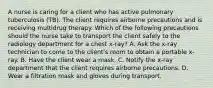 A nurse is caring for a client who has active pulmonary tuberculosis (TB). The client requires airborne precautions and is receiving multidrug therapy. Which of the following precautions should the nurse take to transport the client safely to the radiology department for a chest x-ray? A. Ask the x-ray technician to come to the client's room to obtain a portable x-ray. B. Have the client wear a mask. C. Notify the x-ray department that the client requires airborne precautions. D. Wear a filtration mask and gloves during transport.