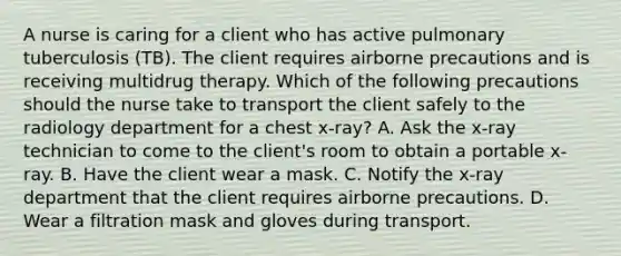 A nurse is caring for a client who has active pulmonary tuberculosis (TB). The client requires airborne precautions and is receiving multidrug therapy. Which of the following precautions should the nurse take to transport the client safely to the radiology department for a chest x-ray? A. Ask the x-ray technician to come to the client's room to obtain a portable x-ray. B. Have the client wear a mask. C. Notify the x-ray department that the client requires airborne precautions. D. Wear a filtration mask and gloves during transport.