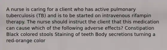 A nurse is caring for a client who has active pulmonary tuberculosis (TB) and is to be started on intravenous rifampin therapy. The nurse should instruct the client that this medication can cause which of the following adverse effects? Constipation Black colored stools Staining of teeth Body secretions turning a red-orange color