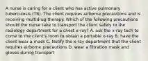 A nurse is caring for a client who has active pulmonary tuberculosis (TB). The client requires airborne precautions and is receiving multidrug therapy. Which of the following precautions should the nurse take to transport the client safely to the radiology department for a chest x-ray? A. ask the x-ray tech to come to the client's room to obtain a portable x-ray B. have the client wear a mask C. Notify the x-ray department that the client requires airborne precautions D. wear a filtration mask and gloves during transport