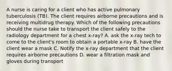 A nurse is caring for a client who has active pulmonary tuberculosis (TB). The client requires airborne precautions and is receiving multidrug therapy. Which of the following precautions should the nurse take to transport the client safely to the radiology department for a chest x-ray? A. ask the x-ray tech to come to the client's room to obtain a portable x-ray B. have the client wear a mask C. Notify the x-ray department that the client requires airborne precautions D. wear a filtration mask and gloves during transport