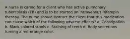 A nurse is caring for a client who has active pulmonary tuberculosis (TB) and is to be started on intravenous Rifampin therapy. The nurse should instruct the client that this medication can cause which of the following adverse effects? a. Constipation b. Black colored stools c. Staining of teeth d. Body secretions turning a red-orange color.