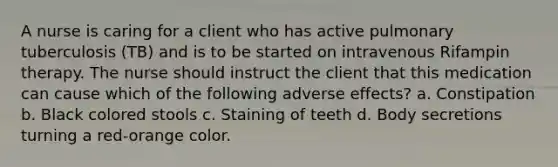 A nurse is caring for a client who has active pulmonary tuberculosis (TB) and is to be started on intravenous Rifampin therapy. The nurse should instruct the client that this medication can cause which of the following adverse effects? a. Constipation b. Black colored stools c. Staining of teeth d. Body secretions turning a red-orange color.