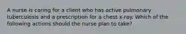 A nurse is caring for a client who has active pulmonary tuberculosis and a prescription for a chest x-ray. Which of the following actions should the nurse plan to take?