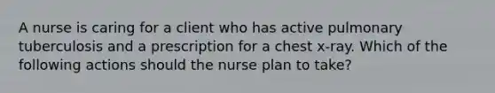 A nurse is caring for a client who has active pulmonary tuberculosis and a prescription for a chest x-ray. Which of the following actions should the nurse plan to take?