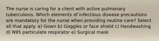 The nurse is caring for a client with active pulmonary tuberculosis. Which elements of infectious disease precautions are mandatory for the nurse when providing routine care? Select all that apply. a) Gown b) Goggles or face shield c) Handwashing d) N95 particulate respirator e) Surgical mask