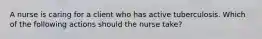 A nurse is caring for a client who has active tuberculosis. Which of the following actions should the nurse take?