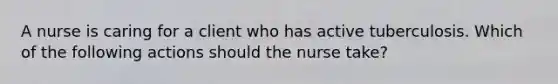 A nurse is caring for a client who has active tuberculosis. Which of the following actions should the nurse take?