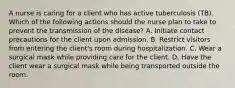 A nurse is caring for a client who has active tuberculosis (TB). Which of the following actions should the nurse plan to take to prevent the transmission of the disease? A. Initiate contact precautions for the client upon admission. B. Restrict visitors from entering the client's room during hospitalization. C. Wear a surgical mask while providing care for the client. D. Have the client wear a surgical mask while being transported outside the room.