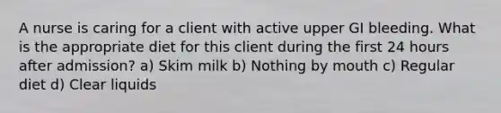 A nurse is caring for a client with active upper GI bleeding. What is the appropriate diet for this client during the first 24 hours after admission? a) Skim milk b) Nothing by mouth c) Regular diet d) Clear liquids