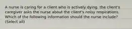 A nurse is caring for a client who is actively dying. the client's caregiver asks the nurse about the client's noisy respirations. Which of the following information should the nurse include? (Select all)