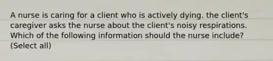 A nurse is caring for a client who is actively dying. the client's caregiver asks the nurse about the client's noisy respirations. Which of the following information should the nurse include? (Select all)