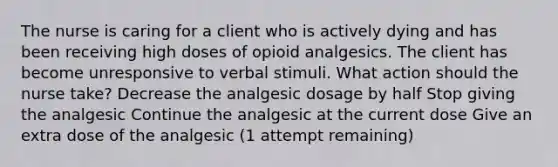 The nurse is caring for a client who is actively dying and has been receiving high doses of opioid analgesics. The client has become unresponsive to verbal stimuli. What action should the nurse take? Decrease the analgesic dosage by half Stop giving the analgesic Continue the analgesic at the current dose Give an extra dose of the analgesic (1 attempt remaining)