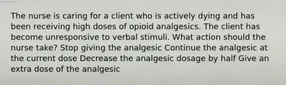 The nurse is caring for a client who is actively dying and has been receiving high doses of opioid analgesics. The client has become unresponsive to verbal stimuli. What action should the nurse take? Stop giving the analgesic Continue the analgesic at the current dose Decrease the analgesic dosage by half Give an extra dose of the analgesic