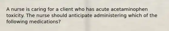 A nurse is caring for a client who has acute acetaminophen toxicity. The nurse should anticipate administering which of the following medications?