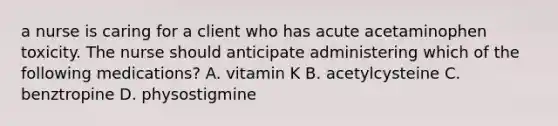 a nurse is caring for a client who has acute acetaminophen toxicity. The nurse should anticipate administering which of the following medications? A. vitamin K B. acetylcysteine C. benztropine D. physostigmine