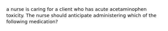 a nurse is caring for a client who has acute acetaminophen toxicity. The nurse should anticipate administering which of the following medication?