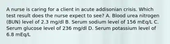 A nurse is caring for a client in acute addisonian crisis. Which test result does the nurse expect to see? A. Blood urea nitrogen (BUN) level of 2.3 mg/dl B. Serum sodium level of 156 mEq/L C. Serum glucose level of 236 mg/dl D. Serum potassium level of 6.8 mEq/L