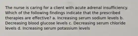 The nurse is caring for a client with acute adrenal insufficiency. Which of the following findings indicate that the prescribed therapies are effective? a. Increasing serum sodium levels b. Decreasing blood glucose levels c. Decreasing serum chloride levels d. Increasing serum potassium levels