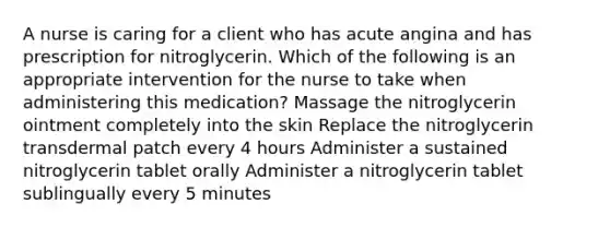 A nurse is caring for a client who has acute angina and has prescription for nitroglycerin. Which of the following is an appropriate intervention for the nurse to take when administering this medication? Massage the nitroglycerin ointment completely into the skin Replace the nitroglycerin transdermal patch every 4 hours Administer a sustained nitroglycerin tablet orally Administer a nitroglycerin tablet sublingually every 5 minutes