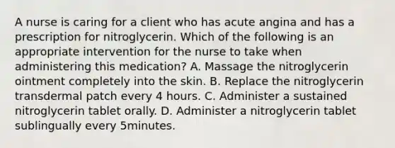 A nurse is caring for a client who has acute angina and has a prescription for nitroglycerin. Which of the following is an appropriate intervention for the nurse to take when administering this medication? A. Massage the nitroglycerin ointment completely into the skin. B. Replace the nitroglycerin transdermal patch every 4 hours. C. Administer a sustained nitroglycerin tablet orally. D. Administer a nitroglycerin tablet sublingually every 5minutes.