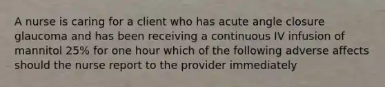 A nurse is caring for a client who has <a href='https://www.questionai.com/knowledge/kGTf6ERP4p-acute-angle' class='anchor-knowledge'>acute angle</a> closure glaucoma and has been receiving a continuous IV infusion of mannitol 25% for one hour which of the following adverse affects should the nurse report to the provider immediately