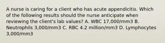 A nurse is caring for a client who has acute appendicitis. Which of the following results should the nurse anticipate when reviewing the client's lab values? A. WBC 17,000/mm3 B. Neutrophils 3,000/mm3 C. RBC 4.2 million/mm3 D. Lymphocytes 3,000/mm3