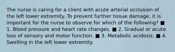 The nurse is caring for a client with acute arterial occlusion of the left lower extremity. To prevent further tissue damage, it is important for the nurse to observe for which of the following? ■ 1. Blood pressure and heart rate changes. ■ 2. Gradual or acute loss of sensory and motor function. ■ 3. Metabolic acidosis. ■ 4. Swelling in the left lower extremity.