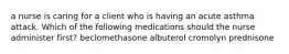 a nurse is caring for a client who is having an acute asthma attack. Which of the following medications should the nurse administer first? beclomethasone albuterol cromolyn prednisone