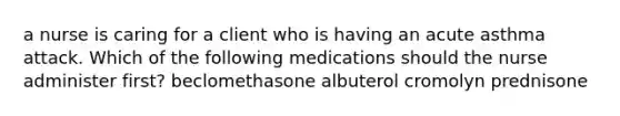 a nurse is caring for a client who is having an acute asthma attack. Which of the following medications should the nurse administer first? beclomethasone albuterol cromolyn prednisone