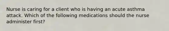 Nurse is caring for a client who is having an acute asthma attack. Which of the following medications should the nurse administer first?