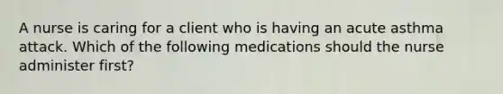 A nurse is caring for a client who is having an acute asthma attack. Which of the following medications should the nurse administer first?