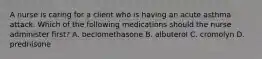 A nurse is caring for a client who is having an acute asthma attack. Which of the following medications should the nurse administer first? A. beclomethasone B. albuterol C. cromolyn D. prednisone