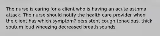 The nurse is caring for a client who is having an acute asthma attack. The nurse should notify the health care provider when the client has which symptom? persistent cough tenacious, thick sputum loud wheezing decreased breath sounds