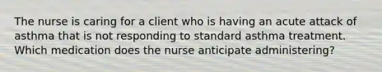 The nurse is caring for a client who is having an acute attack of asthma that is not responding to standard asthma treatment. Which medication does the nurse anticipate administering?