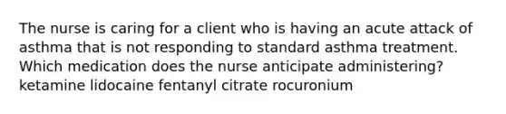 The nurse is caring for a client who is having an acute attack of asthma that is not responding to standard asthma treatment. Which medication does the nurse anticipate administering? ketamine lidocaine fentanyl citrate rocuronium