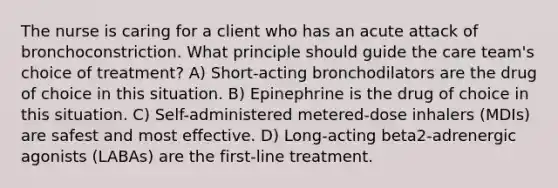 The nurse is caring for a client who has an acute attack of bronchoconstriction. What principle should guide the care team's choice of treatment? A) Short-acting bronchodilators are the drug of choice in this situation. B) Epinephrine is the drug of choice in this situation. C) Self-administered metered-dose inhalers (MDIs) are safest and most effective. D) Long-acting beta2-adrenergic agonists (LABAs) are the first-line treatment.