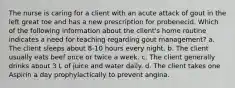 The nurse is caring for a client with an acute attack of gout in the left great toe and has a new prescription for probenecid. Which of the following information about the client's home routine indicates a need for teaching regarding gout management? a. The client sleeps about 8-10 hours every night. b. The client usually eats beef once or twice a week. c. The client generally drinks about 3 L of juice and water daily. d. The client takes one Aspirin a day prophylactically to prevent angina.