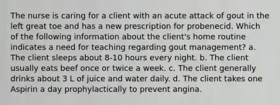 The nurse is caring for a client with an acute attack of gout in the left great toe and has a new prescription for probenecid. Which of the following information about the client's home routine indicates a need for teaching regarding gout management? a. The client sleeps about 8-10 hours every night. b. The client usually eats beef once or twice a week. c. The client generally drinks about 3 L of juice and water daily. d. The client takes one Aspirin a day prophylactically to prevent angina.