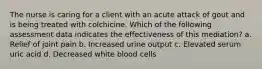 The nurse is caring for a client with an acute attack of gout and is being treated with colchicine. Which of the following assessment data indicates the effectiveness of this mediation? a. Relief of joint pain b. Increased urine output c. Elevated serum uric acid d. Decreased white blood cells