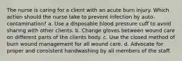 The nurse is caring for a client with an acute burn injury. Which action should the nurse take to prevent infection by auto-contamination? a. Use a disposable blood pressure cuff to avoid sharing with other clients. b. Change gloves between wound care on different parts of the clients body. c. Use the closed method of burn wound management for all wound care. d. Advocate for proper and consistent handwashing by all members of the staff.