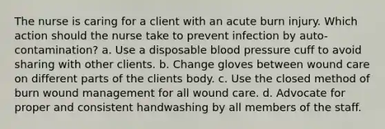 The nurse is caring for a client with an acute burn injury. Which action should the nurse take to prevent infection by auto-contamination? a. Use a disposable blood pressure cuff to avoid sharing with other clients. b. Change gloves between wound care on different parts of the clients body. c. Use the closed method of burn wound management for all wound care. d. Advocate for proper and consistent handwashing by all members of the staff.