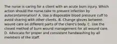 The nurse is caring for a client with an acute burn injury. Which action should the nurse take to prevent infection by autocontamination? A. Use a disposable blood pressure cuff to avoid sharing with other clients. B. Change gloves between wound care on different parts of the client's body. C. Use the closed method of burn wound management for all wound care. D. Advocate for proper and consistent handwashing by all members of the staff.